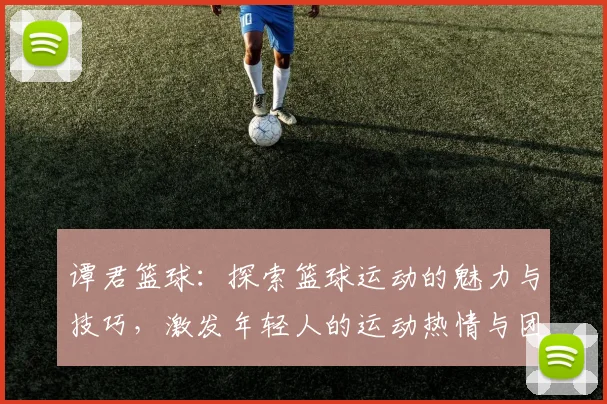 谭君篮球：探索篮球运动的魅力与技巧，激发年轻人的运动热情与团队精神