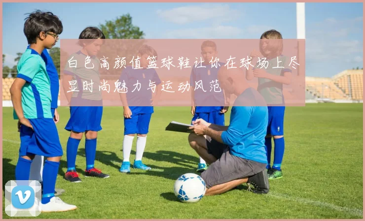 白色高颜值篮球鞋让你在球场上尽显时尚魅力与运动风范