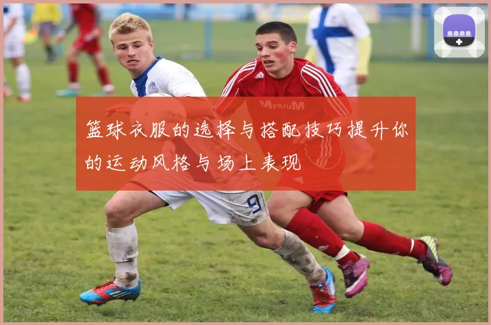篮球衣服的选择与搭配技巧提升你的运动风格与场上表现