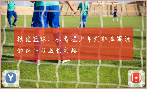 杨佳篮球：从青涩少年到职业赛场的奋斗与成长之路