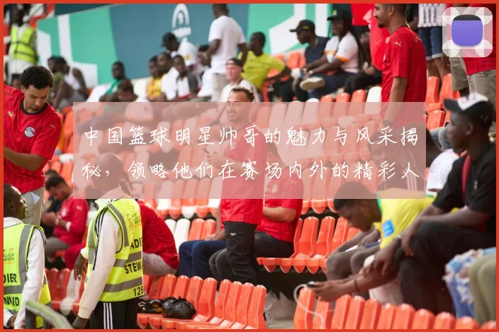 中国篮球明星帅哥的魅力与风采揭秘，领略他们在赛场内外的精彩人生与时尚风格