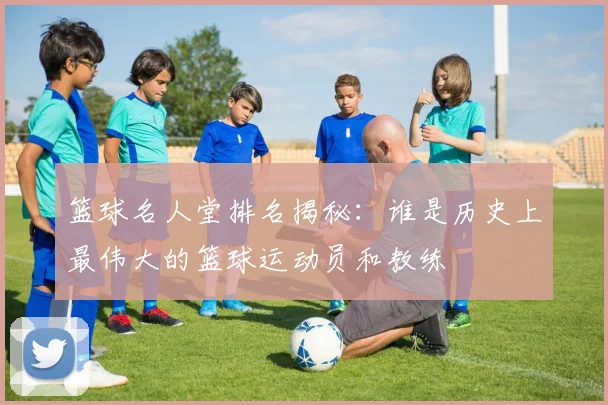篮球名人堂排名揭秘：谁是历史上最伟大的篮球运动员和教练