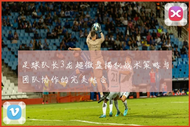 足球队长3龙超微盘揭秘战术策略与团队协作的完美结合