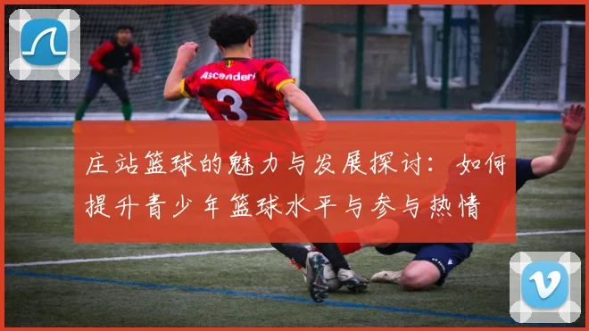 庄站篮球的魅力与发展探讨：如何提升青少年篮球水平与参与热情