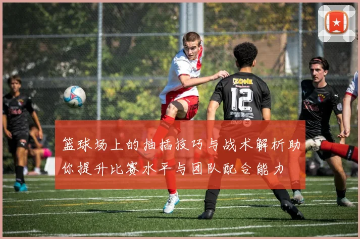 篮球场上的抽插技巧与战术解析助你提升比赛水平与团队配合能力