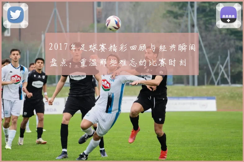 2017年足球赛精彩回顾与经典瞬间盘点，重温那些难忘的比赛时刻