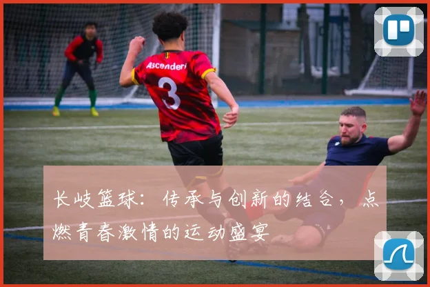 长岐篮球：传承与创新的结合，点燃青春激情的运动盛宴